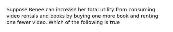 Suppose Renee can increase her total utility from consuming video rentals and books by buying one more book and renting one fewer video. Which of the following is true