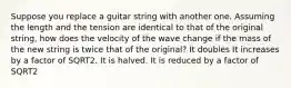 Suppose you replace a guitar string with another one. Assuming the length and the tension are identical to that of the original string, how does the velocity of the wave change if the mass of the new string is twice that of the original? It doubles It increases by a factor of SQRT2. It is halved. It is reduced by a factor of SQRT2