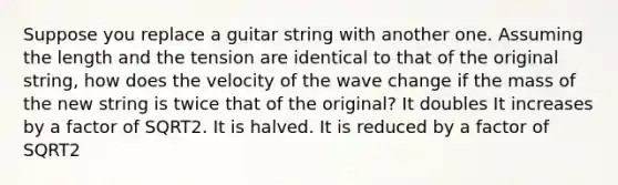 Suppose you replace a guitar string with another one. Assuming the length and the tension are identical to that of the original string, how does the velocity of the wave change if the mass of the new string is twice that of the original? It doubles It increases by a factor of SQRT2. It is halved. It is reduced by a factor of SQRT2