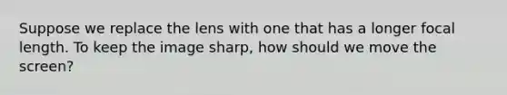 Suppose we replace the lens with one that has a longer focal length. To keep the image sharp, how should we move the screen?