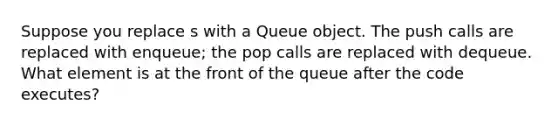 Suppose you replace s with a Queue object. The push calls are replaced with enqueue; the pop calls are replaced with dequeue. What element is at the front of the queue after the code executes?