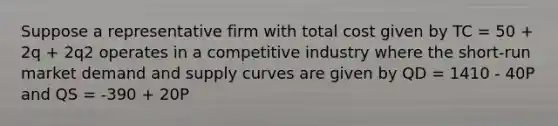 Suppose a representative firm with total cost given by TC = 50 + 2q + 2q2 operates in a competitive industry where the short-run market demand and supply curves are given by QD = 1410 - 40P and QS = -390 + 20P