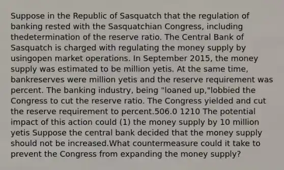 Suppose in the Republic of Sasquatch that the regulation of banking rested with the Sasquatchian Congress, including thedetermination of the reserve ratio. The Central Bank of Sasquatch is charged with regulating the money supply by usingopen market operations. In September 2015, the money supply was estimated to be million yetis. At the same time, bankreserves were million yetis and the reserve requirement was percent. The banking industry, being "loaned up,"lobbied the Congress to cut the reserve ratio. The Congress yielded and cut the reserve requirement to percent.506.0 1210 The potential impact of this action could (1) the money supply by 10 million yetis Suppose the central bank decided that the money supply should not be increased.What countermeasure could it take to prevent the Congress from expanding the money supply?