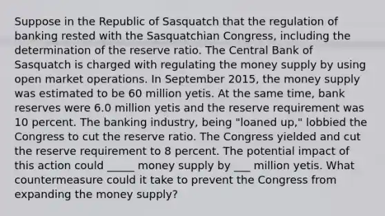 Suppose in the Republic of Sasquatch that the regulation of banking rested with the Sasquatchian​ Congress, including the determination of the reserve ratio. The Central Bank of Sasquatch is charged with regulating the money supply by using open market operations. In September​ 2015, the money supply was estimated to be 60 million yetis. At the same​ time, bank reserves were 6.0 million yetis and the reserve requirement was 10 percent. The banking​ industry, being​ "loaned up," lobbied the Congress to cut the reserve ratio. The Congress yielded and cut the reserve requirement to 8 percent. The potential impact of this action could _____ money supply by ___ million yetis. What countermeasure could it take to prevent the Congress from expanding the money​ supply?