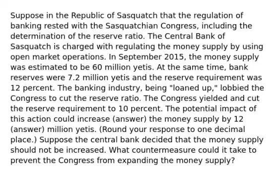 Suppose in the Republic of Sasquatch that the regulation of banking rested with the Sasquatchian​ Congress, including the determination of the reserve ratio. The Central Bank of Sasquatch is charged with regulating the money supply by using open market operations. In September​ 2015, the money supply was estimated to be 60 million yetis. At the same​ time, bank reserves were 7.2 million yetis and the reserve requirement was 12 percent. The banking​ industry, being​ "loaned up," lobbied the Congress to cut the reserve ratio. The Congress yielded and cut the reserve requirement to 10 percent. The potential impact of this action could increase (answer) the money supply by 12 (answer) million yetis. ​(Round your response to one decimal place.​) Suppose the central bank decided that the money supply should not be increased. What countermeasure could it take to prevent the Congress from expanding the money​ supply?