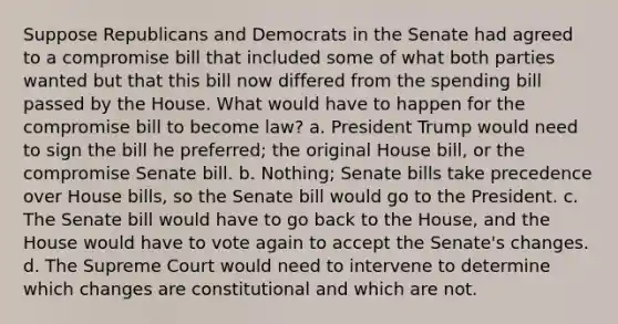 Suppose Republicans and Democrats in the Senate had agreed to a compromise bill that included some of what both parties wanted but that this bill now differed from the spending bill passed by the House. What would have to happen for the compromise bill to become law? a. President Trump would need to sign the bill he preferred; the original House bill, or the compromise Senate bill. b. Nothing; Senate bills take precedence over House bills, so the Senate bill would go to the President. c. The Senate bill would have to go back to the House, and the House would have to vote again to accept the Senate's changes. d. The Supreme Court would need to intervene to determine which changes are constitutional and which are not.