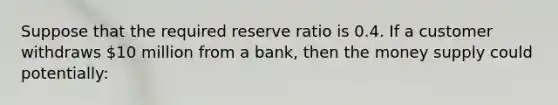 Suppose that the required reserve ratio is 0.4. If a customer withdraws 10 million from a bank, then the money supply could potentially: