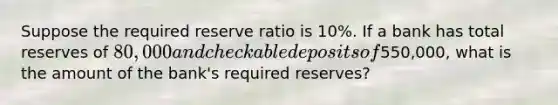 Suppose the required reserve ratio is 10%. If a bank has total reserves of 80,000 and checkable deposits of550,000, what is the amount of the bank's required reserves?