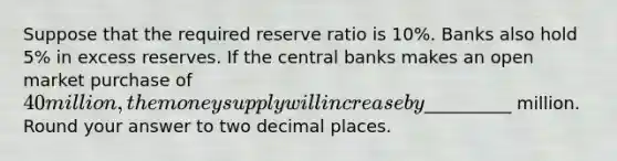 Suppose that the required reserve ratio is 10%. Banks also hold 5% in excess reserves. If the central banks makes an open market purchase of 40 million, the money supply will increase by__________ million. Round your answer to two decimal places.