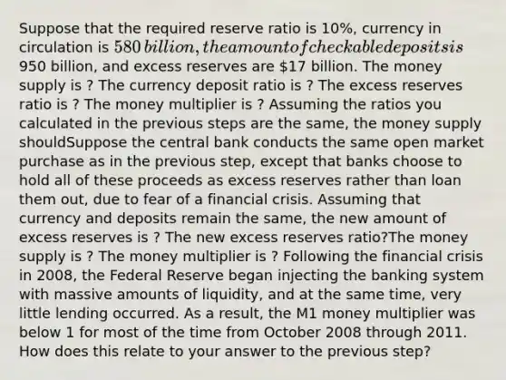 Suppose that the required reserve ratio is 10​%, currency in circulation is ​580 ​billion, the amount of checkable deposits is ​950 ​billion, and excess reserves are ​17 billion. The money supply is ? The currency deposit ratio is ? The excess reserves ratio is ? The money multiplier is ? Assuming the ratios you calculated in the previous steps are the​ same, the money supply shouldSuppose the central bank conducts the same open market purchase as in the previous​ step, except that banks choose to hold all of these proceeds as excess reserves rather than loan them​ out, due to fear of a financial crisis. Assuming that currency and deposits remain the same, the new amount of excess reserves is ? The new excess reserves ratio?The money supply is ? The money multiplier is ? Following the financial crisis in​ 2008, the Federal Reserve began injecting the banking system with massive amounts of​ liquidity, and at the same​ time, very little lending occurred. As a​ result, the M1 money multiplier was below 1 for most of the time from October 2008 through 2011. How does this relate to your answer to the previous​ step?