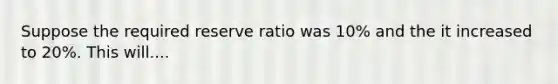 Suppose the required reserve ratio was 10% and the it increased to 20%. This will....