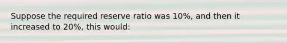 Suppose the required reserve ratio was 10%, and then it increased to 20%, this would: