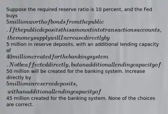 Suppose the required reserve ratio is 10 percent, and the Fed buys 5 million worth of bonds from the public. If the public deposits this amount into transactions accounts, the money supply will Increase directly by5 million in reserve deposits, with an additional lending capacity of40 million created for the banking system. Not be affected directly, but an additional lending capacity of50 million will be created for the banking system. Increase directly by 5 million in reserve deposits, with an additional lending capacity of45 million created for the banking system. None of the choices are correct.