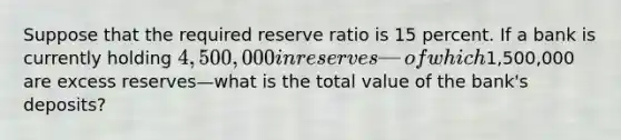 Suppose that the required reserve ratio is 15 percent. If a bank is currently holding 4,500,000 in reserves—of which1,500,000 are excess reserves—what is the total value of the bank's deposits?