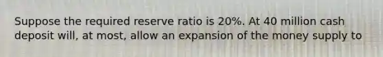 Suppose the required reserve ratio is 20%. At 40 million cash deposit will, at most, allow an expansion of the money supply to