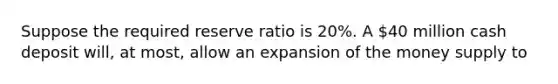 Suppose the required reserve ratio is​ 20%. A​ 40 million cash deposit​ will, at​ most, allow an expansion of the money supply to