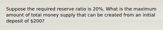 Suppose the required reserve ratio is 20%. What is the maximum amount of total money supply that can be created from an initial deposit of 200?