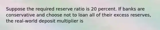 Suppose the required reserve ratio is 20 percent. If banks are conservative and choose not to loan all of their excess reserves, the real-world deposit multiplier is