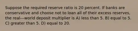 Suppose the required reserve ratio is 20 percent. If banks are conservative and choose not to loan all of their excess reserves, the real-‐‑world deposit multiplier is A) less than 5. B) equal to 5. C) greater than 5. D) equal to 20.