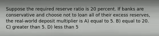 Suppose the required reserve ratio is 20 percent. If banks are conservative and choose not to loan all of their excess reserves, the real-world deposit multiplier is A) equal to 5. B) equal to 20. C) greater than 5. D) less than 5