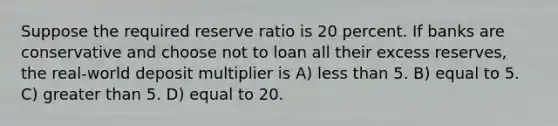 Suppose the required reserve ratio is 20 percent. If banks are conservative and choose not to loan all their excess reserves, the real-world deposit multiplier is A) less than 5. B) equal to 5. C) greater than 5. D) equal to 20.