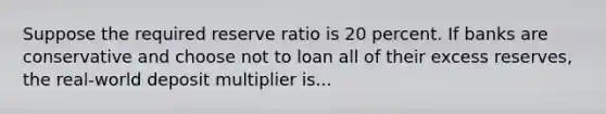 Suppose the required reserve ratio is 20 percent. If banks are conservative and choose not to loan all of their excess reserves, the real-world deposit multiplier is...