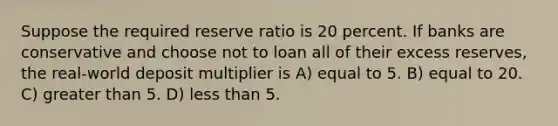 Suppose the required reserve ratio is 20 percent. If banks are conservative and choose not to loan all of their excess reserves, the real-world deposit multiplier is A) equal to 5. B) equal to 20. C) greater than 5. D) less than 5.