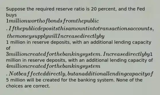 Suppose the required reserve ratio is 20 percent, and the Fed buys 1 million worth of bonds from the public. If the public deposits this amount into transactions accounts, the money supply will Increase directly by1 million in reserve deposits, with an additional lending capacity of3 million created for the banking system. Increase directly by1 million in reserve deposits, with an additional lending capacity of4 million created for the banking system. Not be affected directly, but an additional lending capacity of5 million will be created for the banking system. None of the choices are correct.