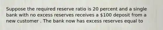 Suppose the required reserve ratio is 20 percent and a single bank with no excess reserves receives a 100 deposit from a new customer . The bank now has excess reserves equal to