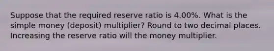 Suppose that the required reserve ratio is 4.00%. What is the simple money (deposit) multiplier? Round to two decimal places. Increasing the reserve ratio will the money multiplier.