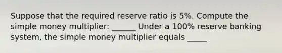 Suppose that the required reserve ratio is 5%. Compute the simple money multiplier: ______ Under a 100% reserve banking system, the simple money multiplier equals _____