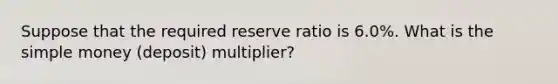 Suppose that the required reserve ratio is 6.0%. What is the simple money (deposit) multiplier?