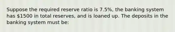 Suppose the required reserve ratio is 7.5%, the banking system has 1500 in total reserves, and is loaned up. The deposits in the banking system must be: