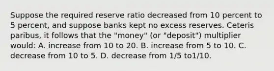 Suppose the required reserve ratio decreased from 10 percent to 5 percent, and suppose banks kept no excess reserves. Ceteris paribus, it follows that the "money" (or "deposit") multiplier would: A. increase from 10 to 20. B. increase from 5 to 10. C. decrease from 10 to 5. D. decrease from 1/5 to1/10.