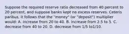 Suppose the required reserve ratio decreased from 40 percent to 20 percent, and suppose banks kept no excess reserves. Ceteris paribus, it follows that the "money" (or "deposit") multiplier would: A. increase from 20 to 40. B. increase from 2.5 to 5. C. decrease from 40 to 20. D. decrease from 1/5 to1/10.