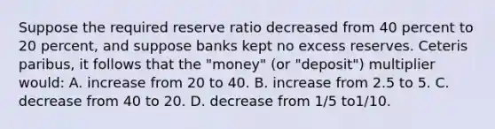 Suppose the required reserve ratio decreased from 40 percent to 20 percent, and suppose banks kept no excess reserves. Ceteris paribus, it follows that the "money" (or "deposit") multiplier would: A. increase from 20 to 40. B. increase from 2.5 to 5. C. decrease from 40 to 20. D. decrease from 1/5 to1/10.