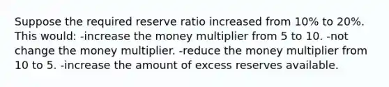 Suppose the required reserve ratio increased from 10% to 20%. This would: -increase the money multiplier from 5 to 10. -not change the money multiplier. -reduce the money multiplier from 10 to 5. -increase the amount of excess reserves available.