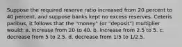 Suppose the required reserve ratio increased from 20 percent to 40 percent, and suppose banks kept no excess reserves. Ceteris paribus, it follows that the "money" (or "deposit") multiplier would: a. increase from 20 to 40. b. increase from 2.5 to 5. c. decrease from 5 to 2.5. d. decrease from 1/5 to 1/2.5.