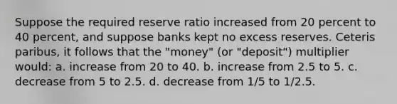 Suppose the required reserve ratio increased from 20 percent to 40 percent, and suppose banks kept no excess reserves. Ceteris paribus, it follows that the "money" (or "deposit") multiplier would: a. increase from 20 to 40. b. increase from 2.5 to 5. c. decrease from 5 to 2.5. d. decrease from 1/5 to 1/2.5.