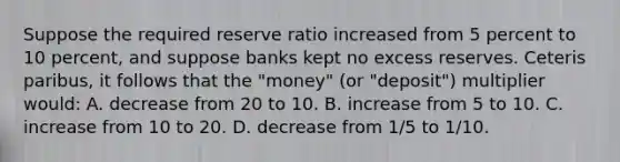 Suppose the required reserve ratio increased from 5 percent to 10 percent, and suppose banks kept no excess reserves. Ceteris paribus, it follows that the "money" (or "deposit") multiplier would: A. decrease from 20 to 10. B. increase from 5 to 10. C. increase from 10 to 20. D. decrease from 1/5 to 1/10.