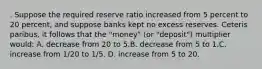 . Suppose the required reserve ratio increased from 5 percent to 20 percent, and suppose banks kept no excess reserves. Ceteris paribus, it follows that the "money" (or "deposit") multiplier would: A. decrease from 20 to 5.B. decrease from 5 to 1.C. increase from 1/20 to 1/5. D. increase from 5 to 20.