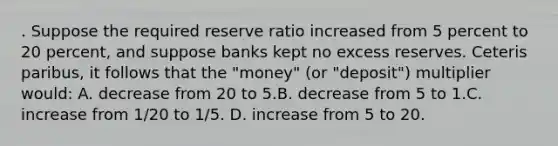 . Suppose the required reserve ratio increased from 5 percent to 20 percent, and suppose banks kept no excess reserves. Ceteris paribus, it follows that the "money" (or "deposit") multiplier would: A. decrease from 20 to 5.B. decrease from 5 to 1.C. increase from 1/20 to 1/5. D. increase from 5 to 20.