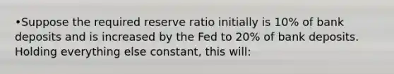 •Suppose the required reserve ratio initially is 10% of bank deposits and is increased by the Fed to 20% of bank deposits. Holding everything else constant, this will: