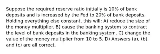 Suppose the required reserve ratio initially is 10% of bank deposits and is increased by the Fed to 20% of bank deposits. Holding everything else constant, this will: A) reduce the size of the money multiplier. B) cause the banking system to contract the level of bank deposits in the banking system. C) change the value of the money multiplier from 10 to 5. D) Answers (a), (b), and (c) are all correct.