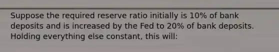 Suppose the required reserve ratio initially is 10% of bank deposits and is increased by the Fed to 20% of bank deposits. Holding everything else constant, this will: