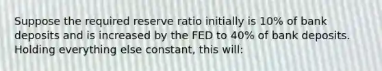 Suppose the required reserve ratio initially is 10% of bank deposits and is increased by the FED to 40% of bank deposits. Holding everything else constant, this will: