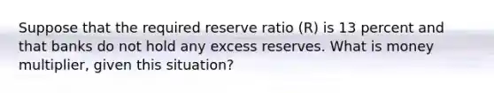 Suppose that the required reserve ratio (R) is 13 percent and that banks do not hold any excess reserves. What is money multiplier, given this situation?