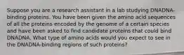 Suppose you are a research assistant in a lab studying DNADNA-binding proteins. You have been given the amino acid sequences of all the proteins encoded by the genome of a certain species and have been asked to find candidate proteins that could bind DNADNA. What type of amino acids would you expect to see in the DNADNA-binding regions of such proteins?