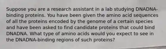 Suppose you are a research assistant in a lab studying DNADNA-binding proteins. You have been given the amino acid sequences of all the proteins encoded by the genome of a certain species and have been asked to find candidate proteins that could bind DNADNA. What type of amino acids would you expect to see in the DNADNA-binding regions of such proteins?