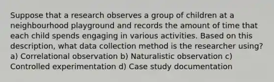 Suppose that a research observes a group of children at a neighbourhood playground and records the amount of time that each child spends engaging in various activities. Based on this description, what data collection method is the researcher using? a) Correlational observation b) Naturalistic observation c) Controlled experimentation d) Case study documentation